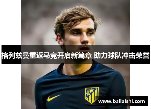 格列兹曼重返马竞开启新篇章 助力球队冲击荣誉